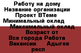 Работу на дому › Название организации ­ Проект ВТеме  › Минимальный оклад ­ 600 › Максимальный оклад ­ 3 000 › Возраст от ­ 18 - Все города Работа » Вакансии   . Адыгея респ.